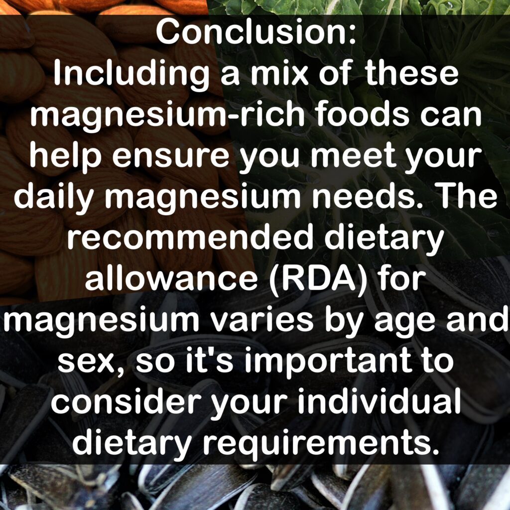 Conclusion: Including a mix of these magnesium-rich foods can help ensure you meet your daily magnesium needs. The recommended dietary allowance (RDA) for magnesium varies by age and sex, so it's important to consider your individual dietary requirements.