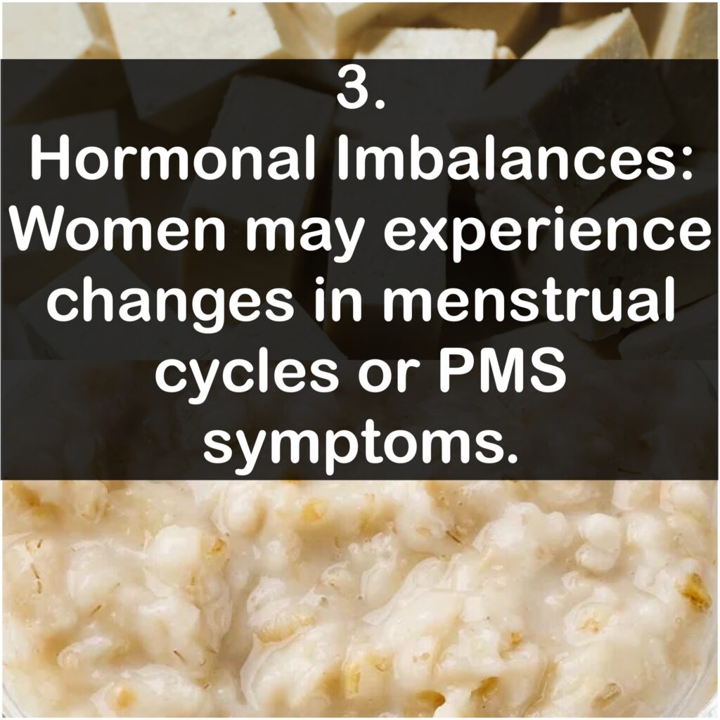 Hormonal Imbalances: Women may experience changes in menstrual cycles or PMS symptoms.