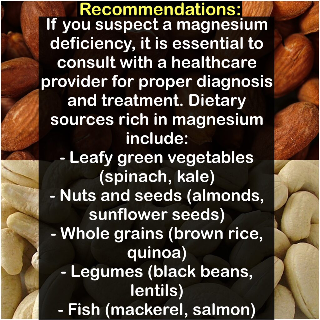 Recommendations: If you suspect a magnesium deficiency, it is essential to consult with a healthcare provider for proper diagnosis and treatment. Dietary sources rich in magnesium include: - Leafy green vegetables (spinach, kale) - Nuts and seeds (almonds, sunflower seeds) - Whole grains (brown rice, quinoa) - Legumes (black beans, lentils) - Fish (mackerel, salmon)