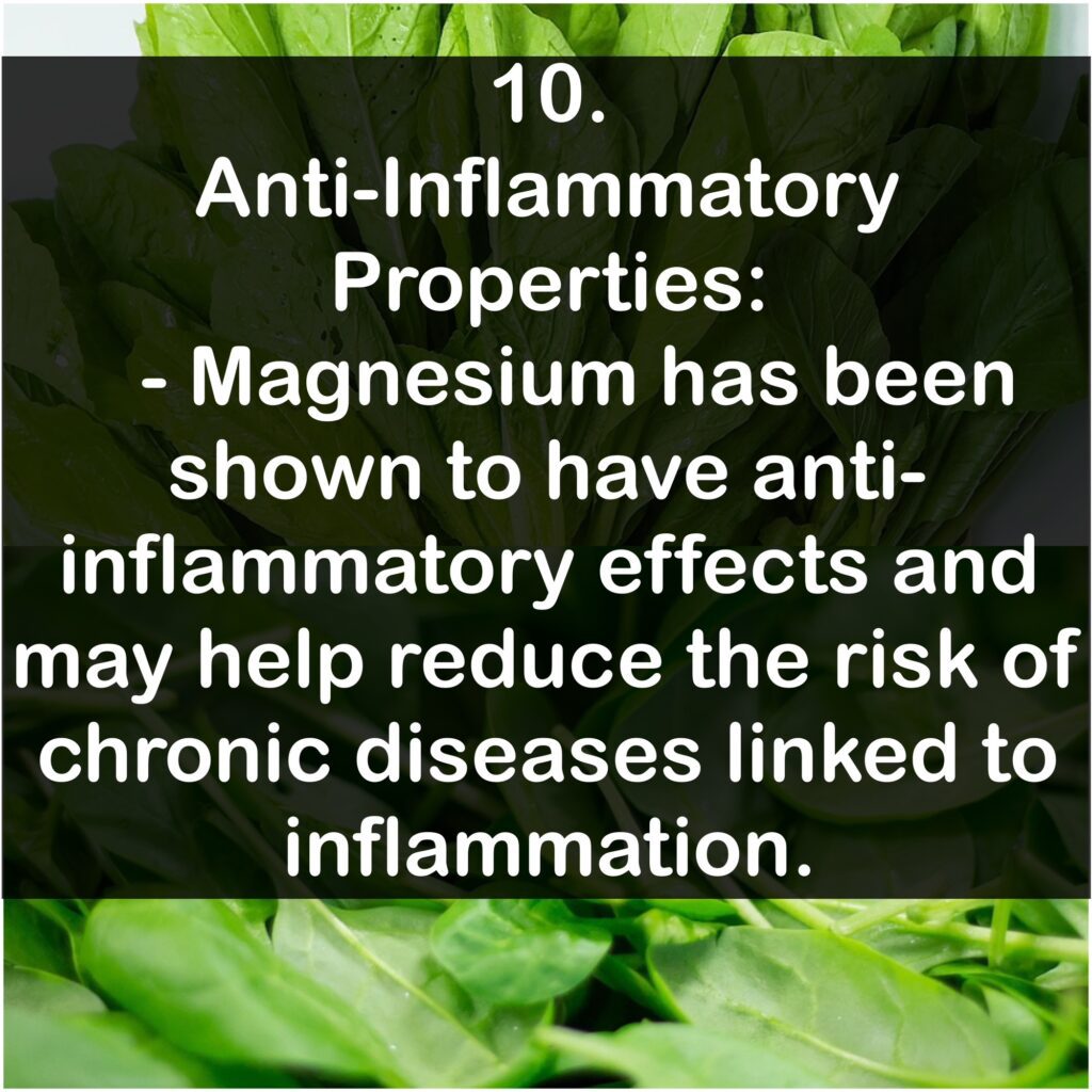 10. Anti-Inflammatory Properties: Magnesium has been shown to have anti-inflammatory effects and may help reduce the risk of chronic diseases linked to inflammation.