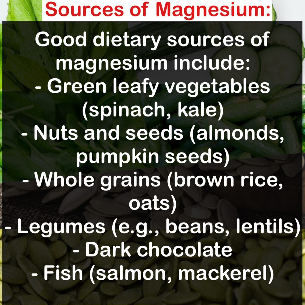 Sources of Magnesium: Good dietary sources of magnesium include: - Green leafy vegetables (spinach, kale) - Nuts and seeds (almonds, pumpkin seeds) - Whole grains (brown rice, oats) - Legumes (e.g., beans, lentils) - Dark chocolate - Fish (salmon, mackerel)