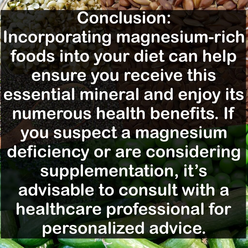 Conclusion: Incorporating magnesium-rich foods into your diet can help ensure you receive this essential mineral and enjoy its numerous health benefits. If you suspect a magnesium deficiency or are considering supplementation, it's advisable to consult with a healthcare professional for personalized advice.