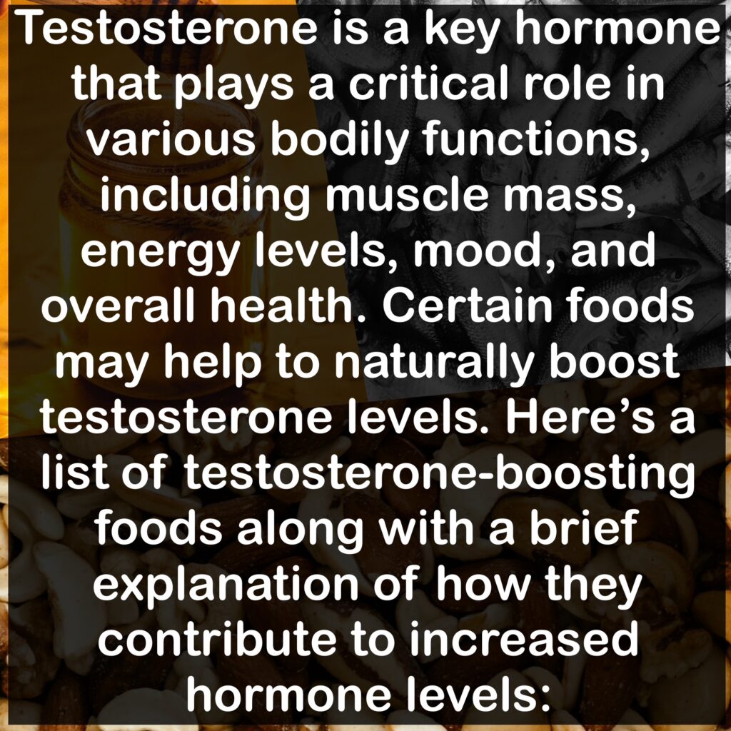 Testosterone is a key hormone that plays a critical role in various bodily functions, including muscle mass, energy levels, mood, and overall health. Certain foods may help to naturally boost testosterone levels. Here's a list of testosterone-boosting foods along with a brief explanation of how they contribute to increased hormone levels: