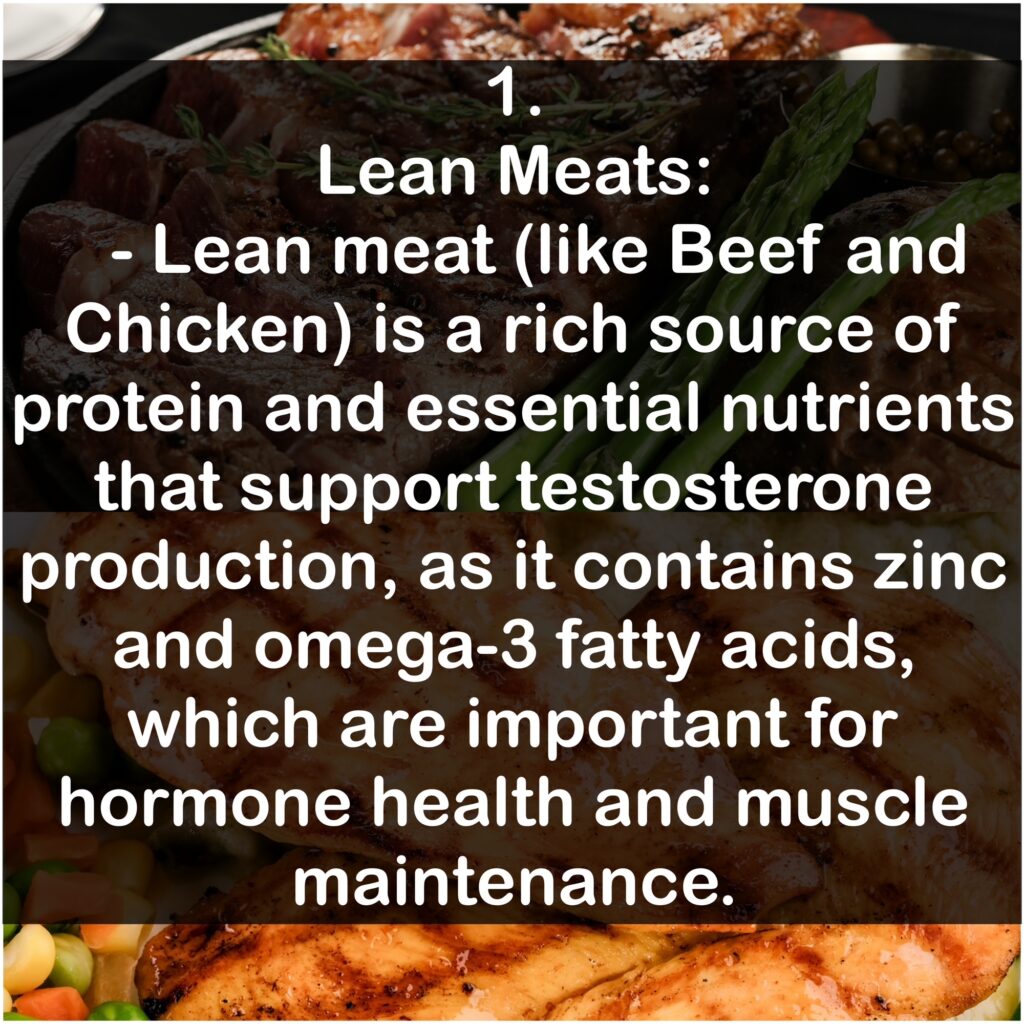 1. Lean Meats: Lean meat (like Beef and Chicken) is a rich source of protein and essential nutrients that support testosterone production, as it contains zinc and omega-3 fatty acids, which are important for hormone health and muscle maintenance.