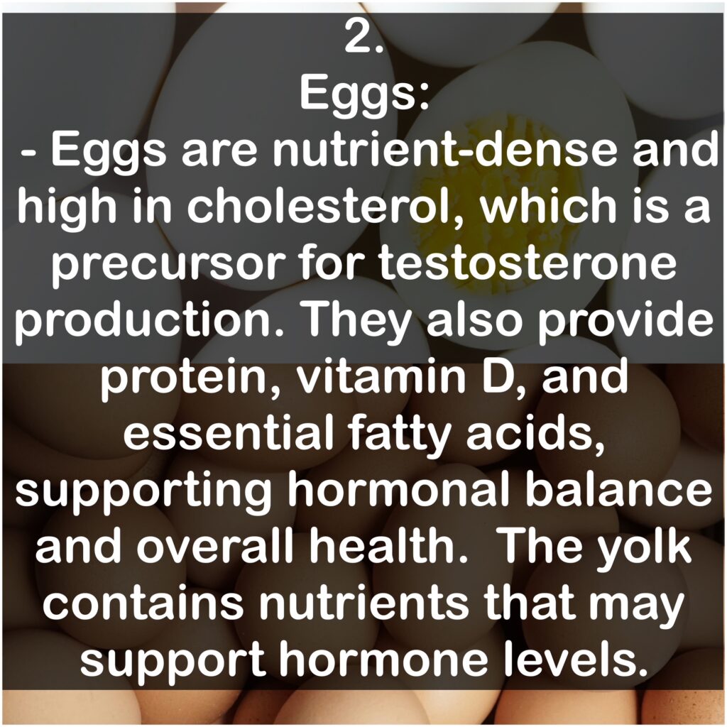 2. Eggs: Eggs are nutrient-dense and high in cholesterol, which is a precursor for testosterone production. They also provide protein, vitamin D, and essential fatty acids, supporting hormonal balance and overall health. The yolk contains nutrients that may support hormone levels.