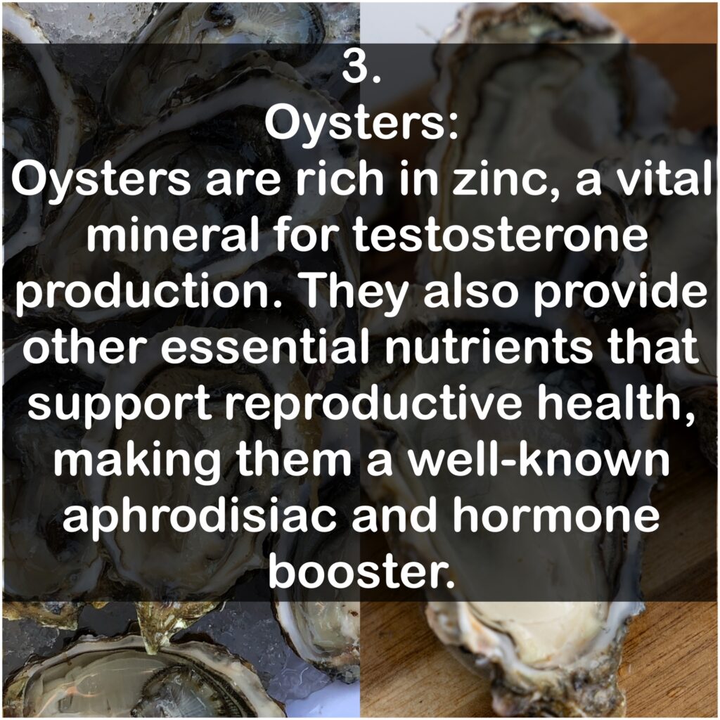3. Oysters: Oysters are rich in zinc, a vital mineral for testosterone production. They also provide other essential nutrients that support reproductive health, making them a well-known aphrodisiac and hormone booster.