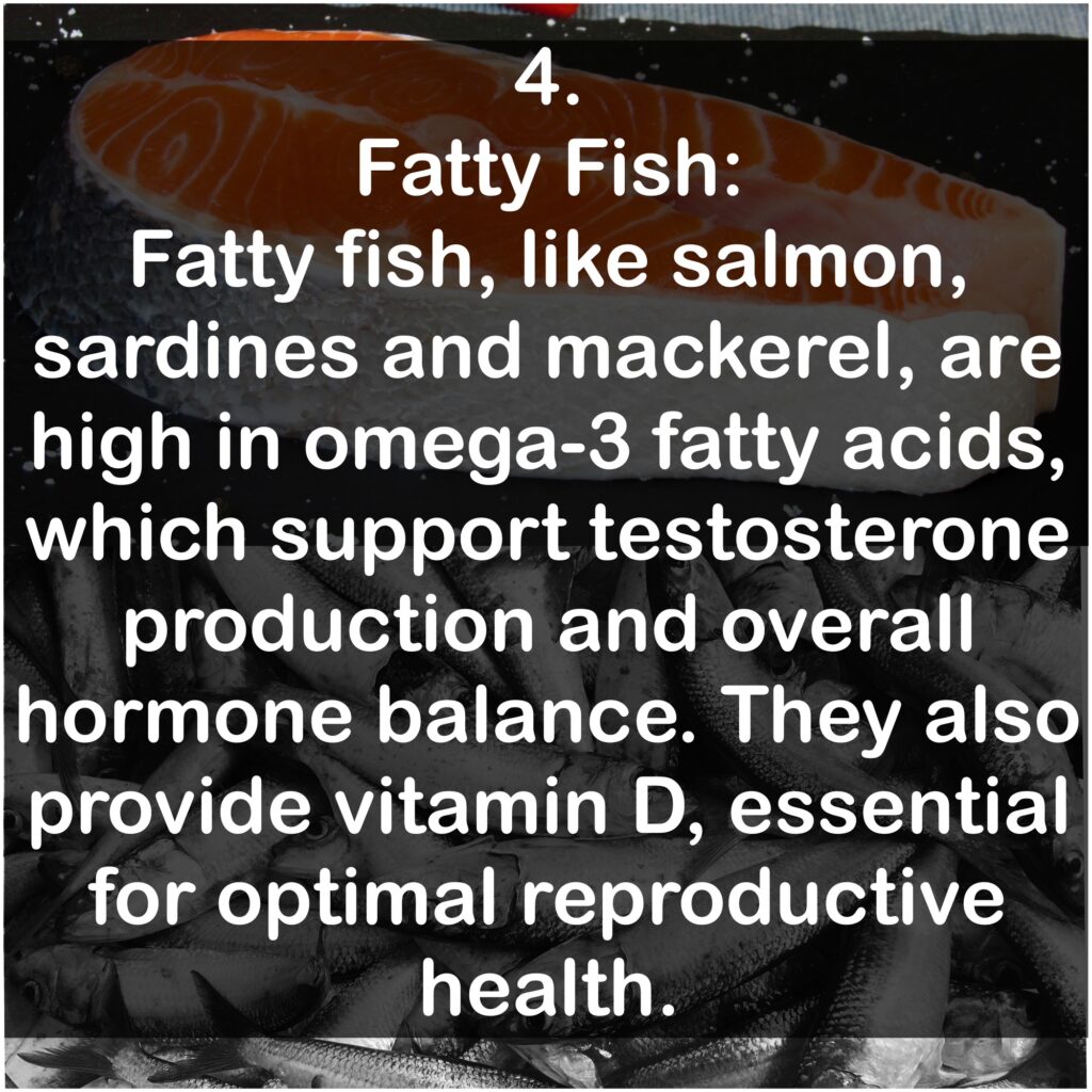 4. Fatty Fish: Fatty fish, like salmon, sardines and mackerel, are high in omega-3 fatty acids, which support testosterone production and overall hormone balance. They also provide vitamin D, essential for optimal reproductive health.