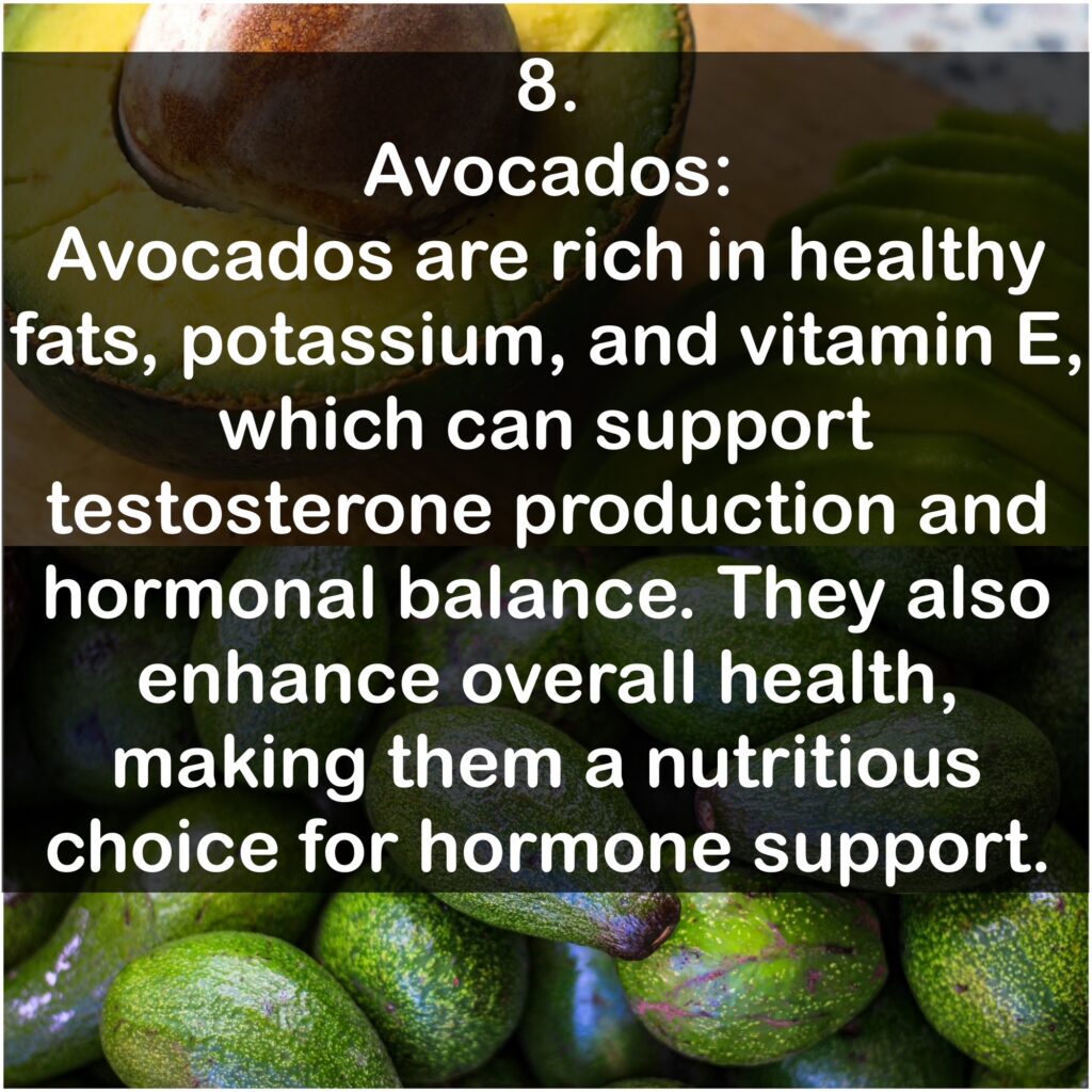 8. Avocados: Avocados are rich in healthy fats, potassium, and vitamin E, which can support testosterone production and hormonal balance. They also enhance overall health, making them a nutritious choice for hormone support.