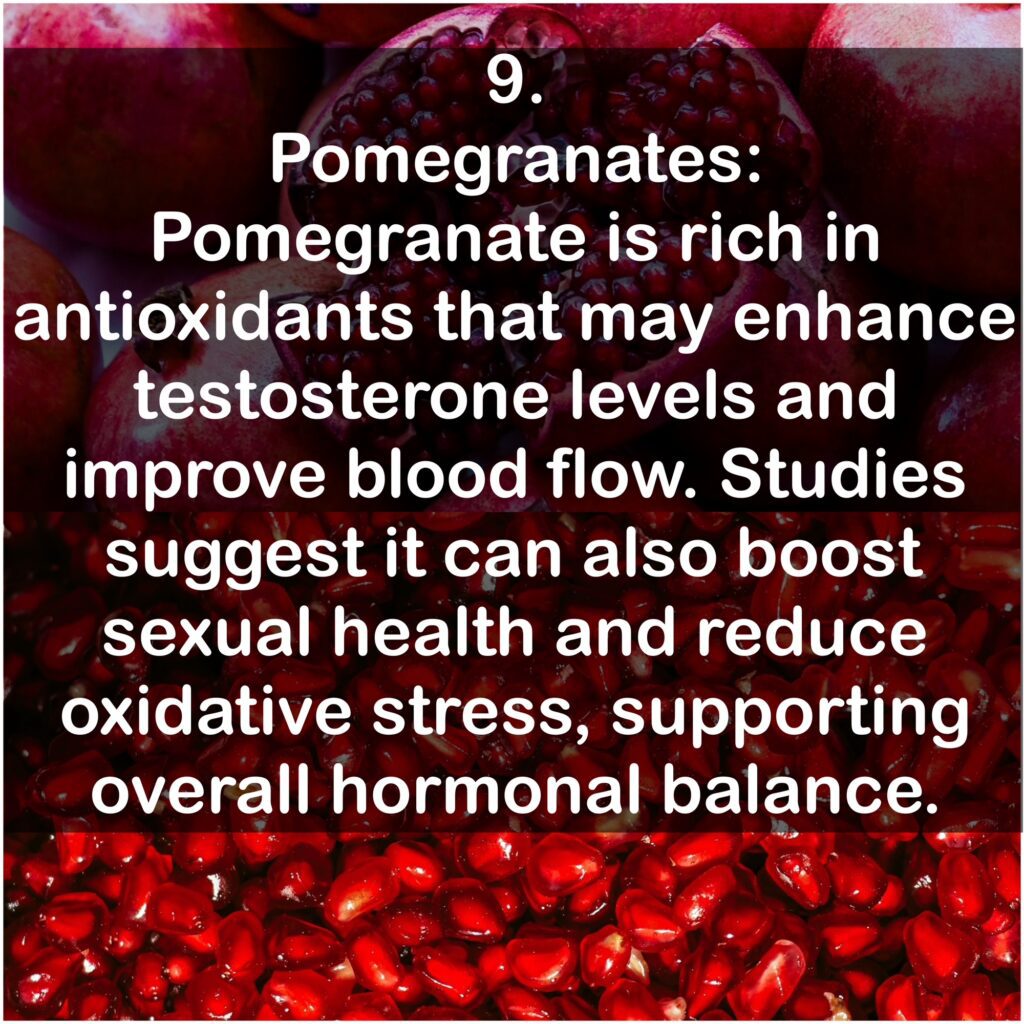 9. Pomegranates: Pomegranate is rich in antioxidants that may enhance testosterone levels and improve blood flow. Studies suggest it can also boost sexual health and reduce oxidative stress, supporting overall hormonal balance.