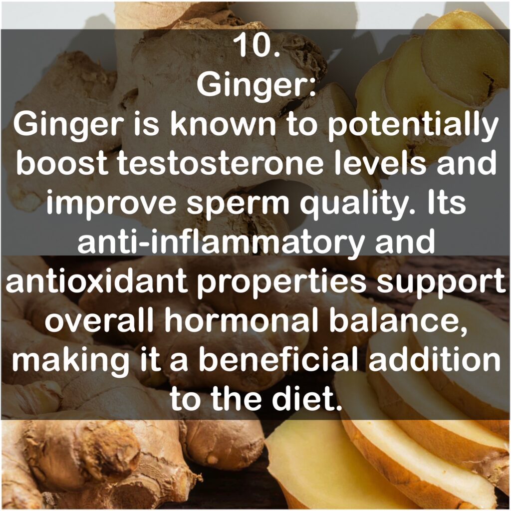 10. Ginger: Ginger is known to potentially boost testosterone levels and improve sperm quality. Its anti-inflammatory and antioxidant properties support overall hormonal balance, making it a beneficial addition to the diet.
