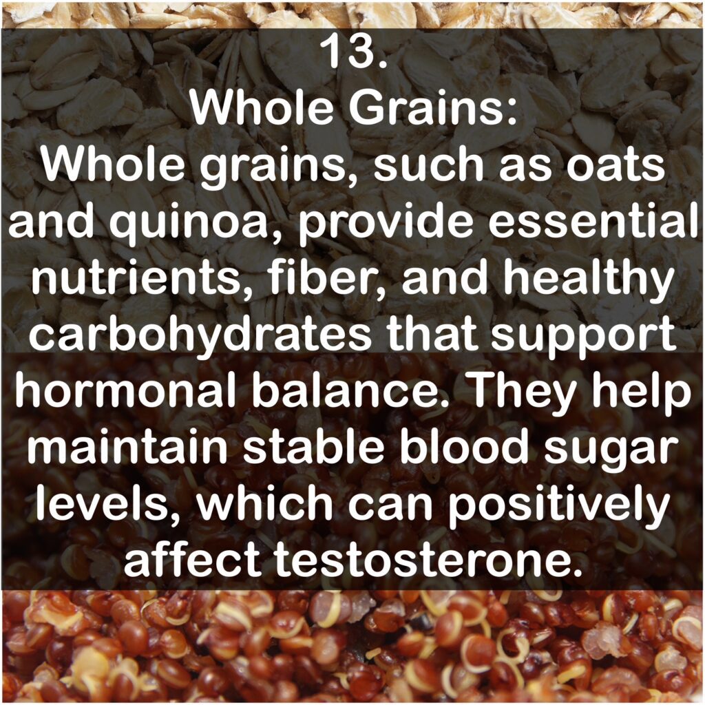 13. Whole Grains: Whole grains, such as oats and quinoa, provide essential nutrients, fiber, and healthy carbohydrates that support hormonal balance. They help maintain stable blood sugar levels, which can positively affect testosterone.