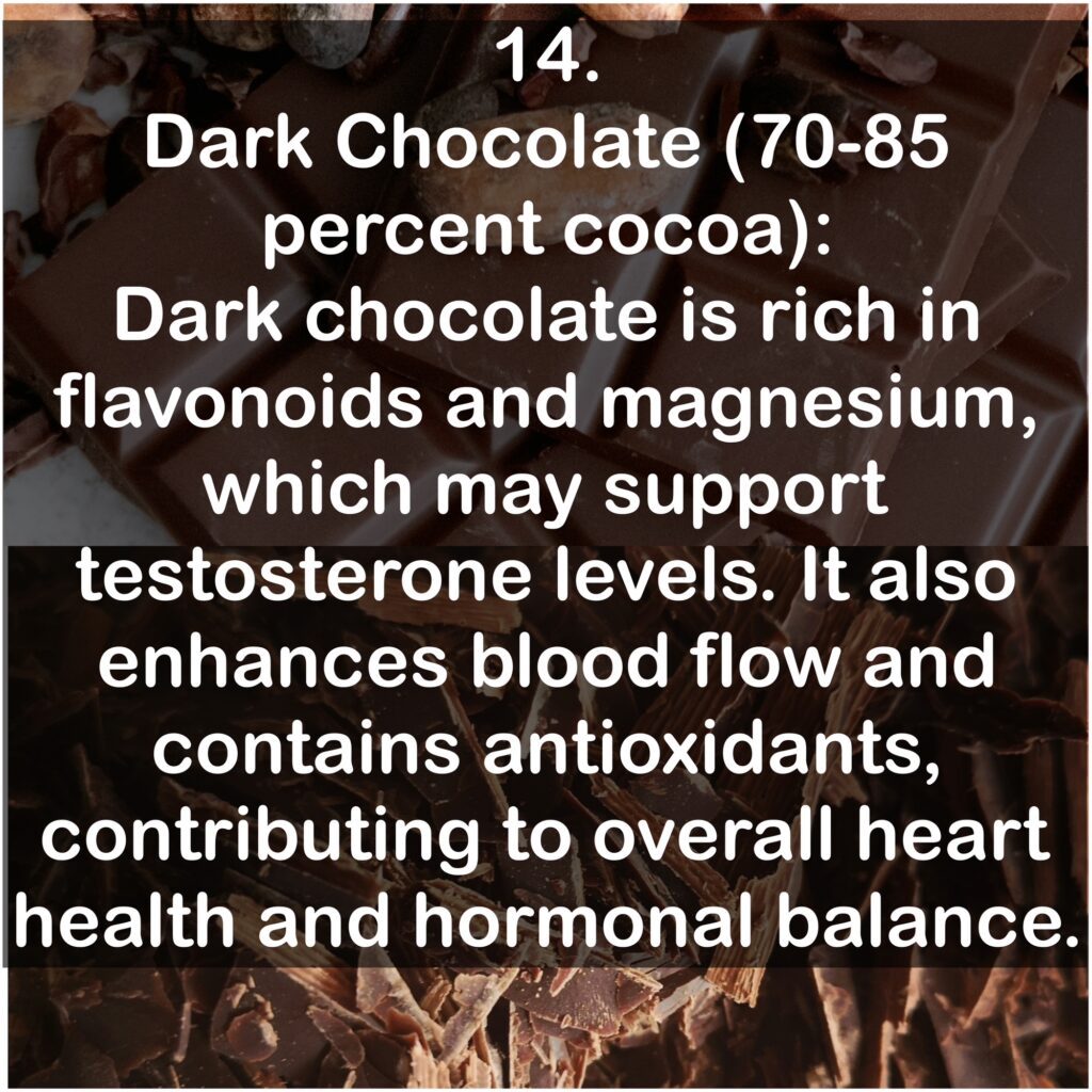 14. Dark Chocolate (70-85 percent cocoa): Dark chocolate is rich in flavonoids and magnesium, which may support testosterone levels. It also enhances blood flow and contains antioxidants, contributing to overall heart health and hormonal balance.