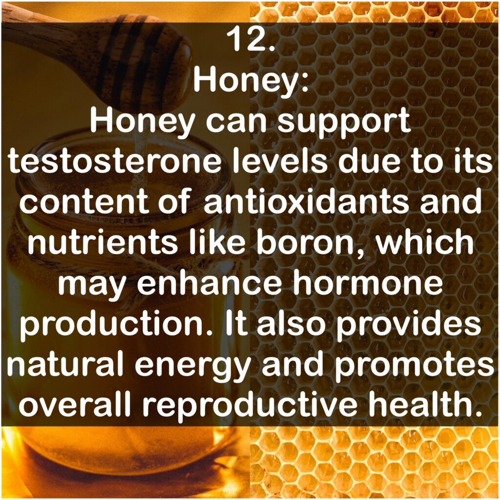 12. Honey: Honey can support testosterone levels due to its content of antioxidants and nutrients like boron, which may enhance hormone production. It also provides natural energy and promotes overall reproductive health.