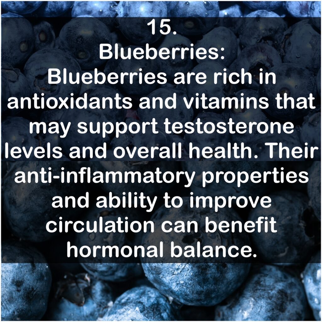 15. Blueberries: Blueberries are rich in antioxidants and vitamins that may support testosterone levels and overall health. Their anti-inflammatory properties and ability to improve circulation can benefit hormonal balance.