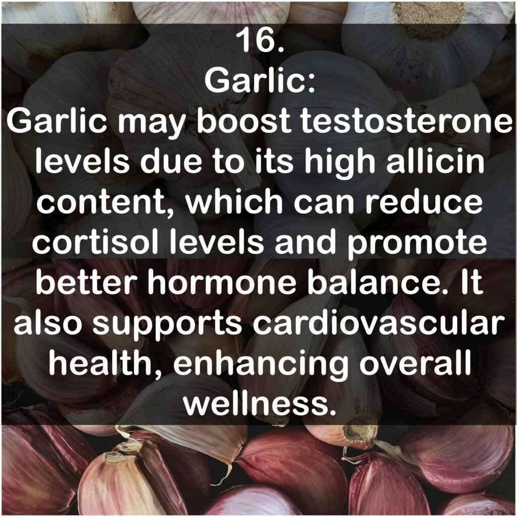 16. Garlic: Garlic may boost testosterone levels due to its high allicin content, which can reduce cortisol levels and promote better hormone balance. It also supports cardiovascular health, enhancing overall wellness.