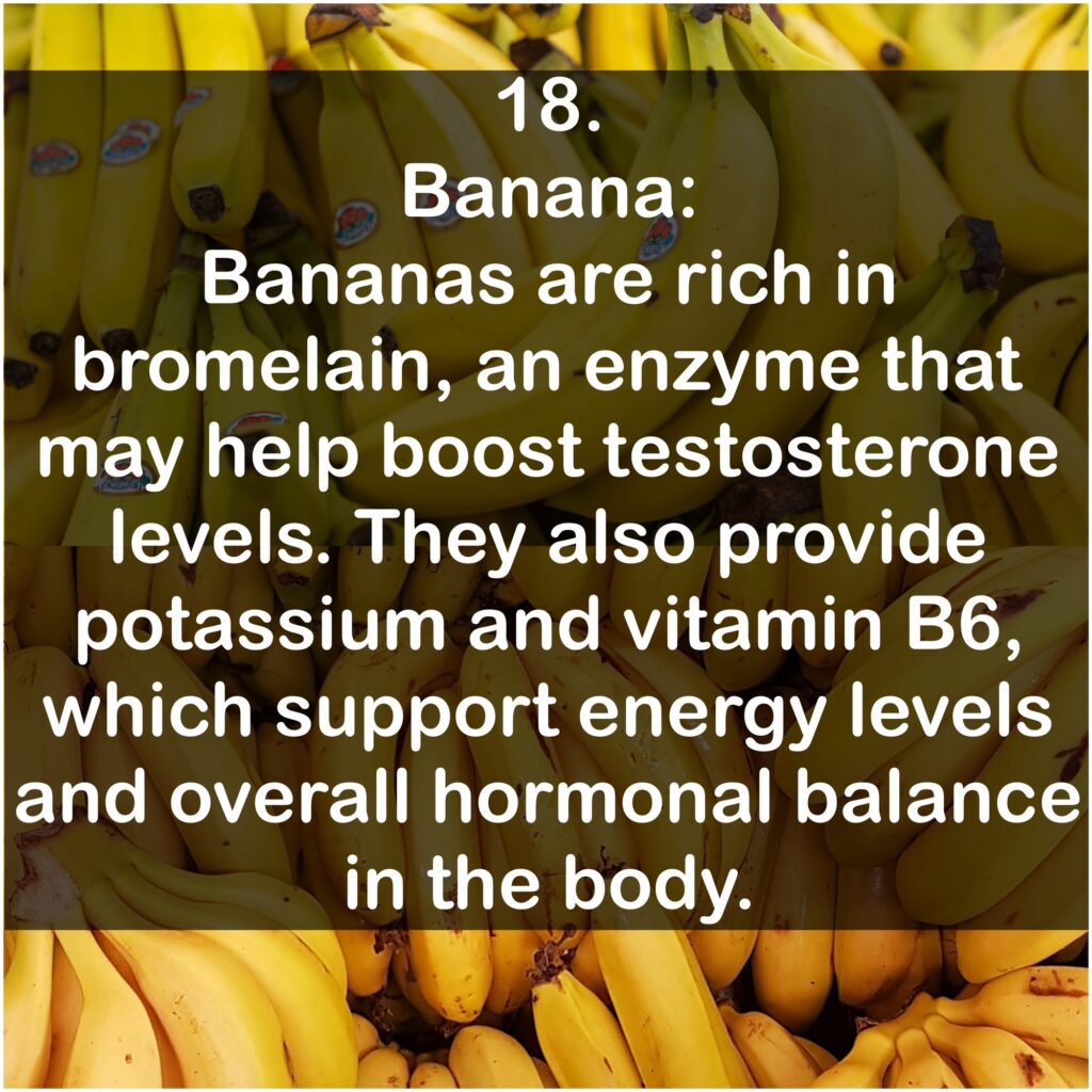 18. Banana: Bananas are rich in bromelain, an enzyme that may help boost testosterone levels. They also provide potassium and vitamin B6, which support energy levels and overall hormonal balance in the body.