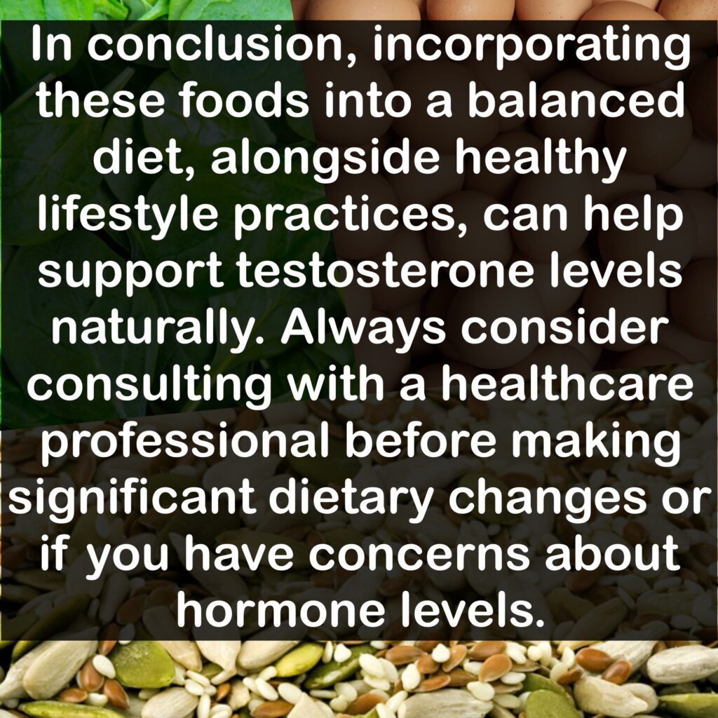 In conclusion, incorporating these foods into a balanced diet, alongside healthy lifestyle practices, can help support testosterone levels naturally. Always consider consulting with a healthcare professional before making significant dietary changes or if you have concerns about hormone levels.