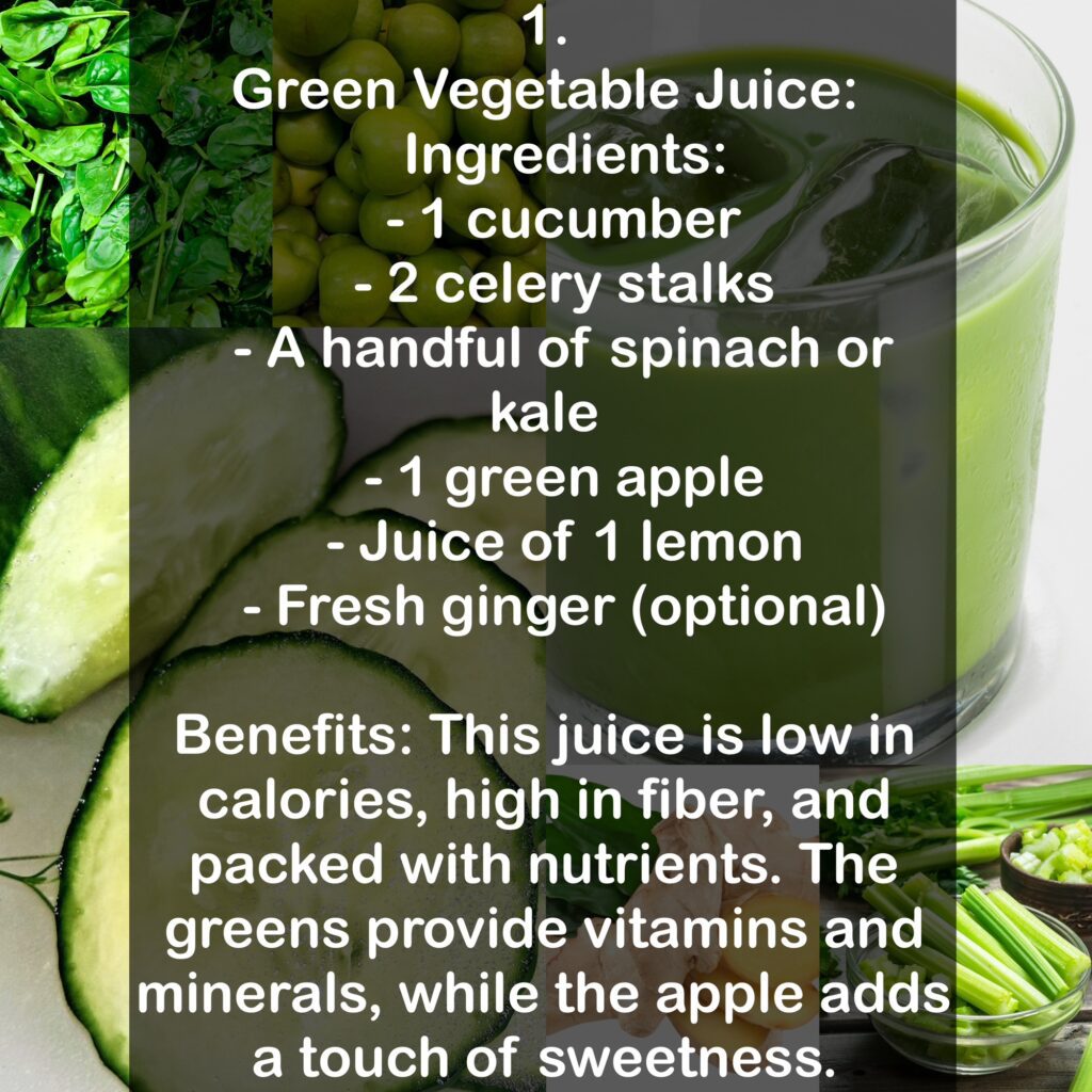 1. Green Vegetable Juice: Ingredients: - 1 cucumber - 2 celery stalks - A handful of spinach or kale - 1 green apple - Juice of 1 lemon - Fresh ginger (optional) Benefits: This juice is low in calories, high in fiber, and packed with nutrients. The greens provide vitamins and minerals, while the apple adds a touch of sweetness.