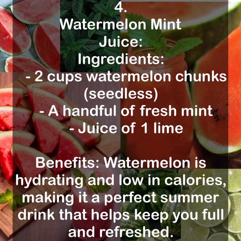 4. Watermelon Mint Juice: Ingredients: - 2 cups watermelon chunks (seedless) - A handful of fresh mint - Juice of 1 lime Benefits: Watermelon is hydrating and low in calories, making it a perfect summer drink that helps keep you full and refreshed.