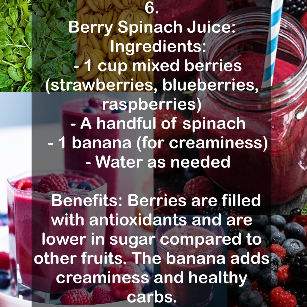 6. Berry Spinach Juice: Ingredients: - 1 cup mixed berries (strawberries, blueberries, raspberries) - A handful of spinach - 1 banana (for creaminess) - Water as needed Benefits: Berries are filled with antioxidants and are lower in sugar compared to other fruits. The banana adds creaminess and healthy carbs.