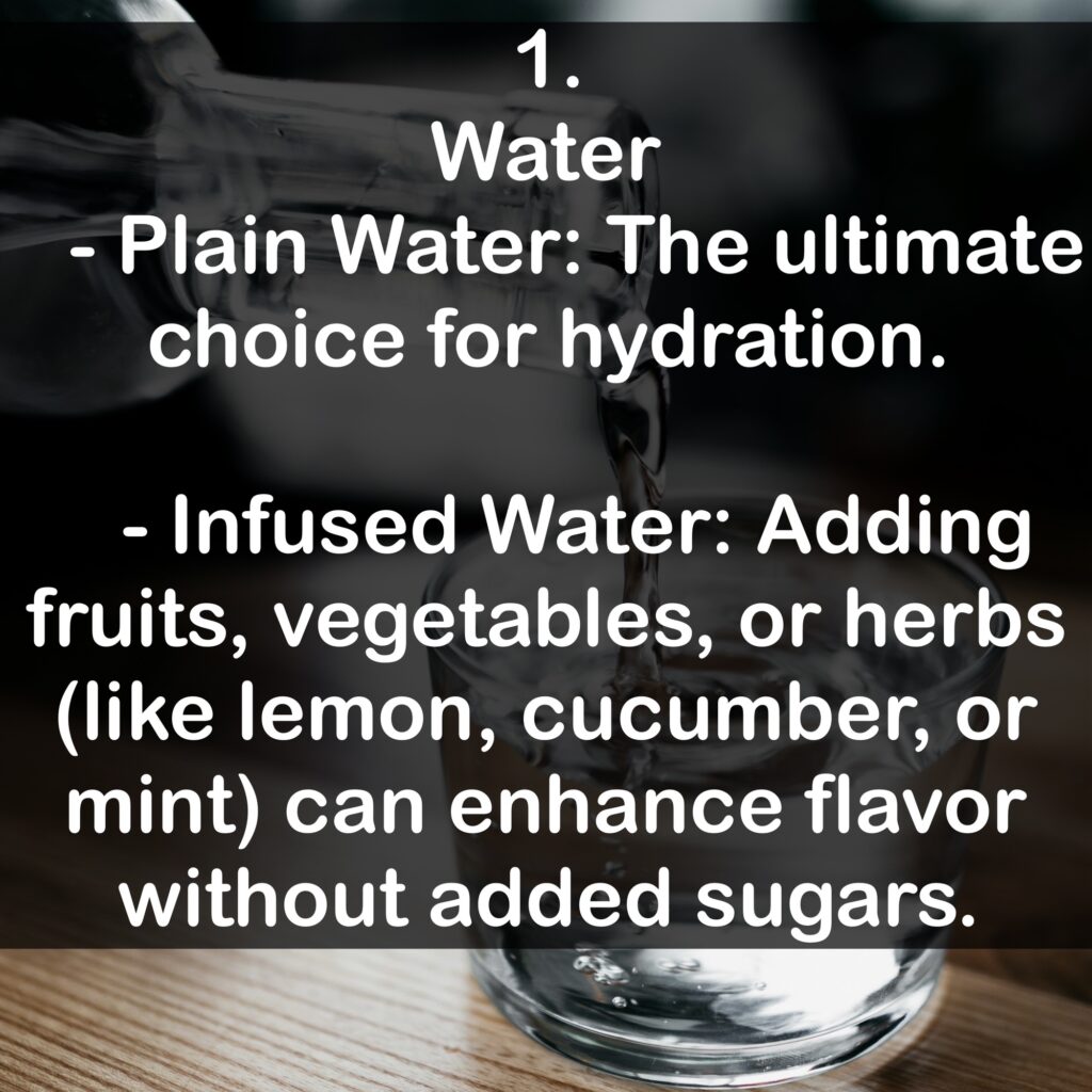 1. Water - Plain Water: The ultimate choice for hydration. - Infused Water: Adding fruits, vegetables, or herbs (like lemon, cucumber, or mint) can enhance flavor without added sugars.