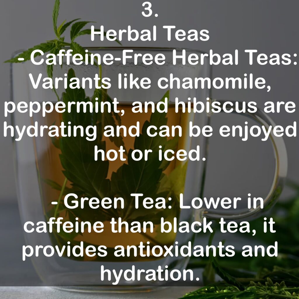3. Herbal Teas - Caffeine-Free Herbal Teas: Variants like chamomile, peppermint, and hibiscus are hydrating and can be enjoyed hot or iced. - Green Tea: Lower in caffeine than black tea, it provides antioxidants and hydration.