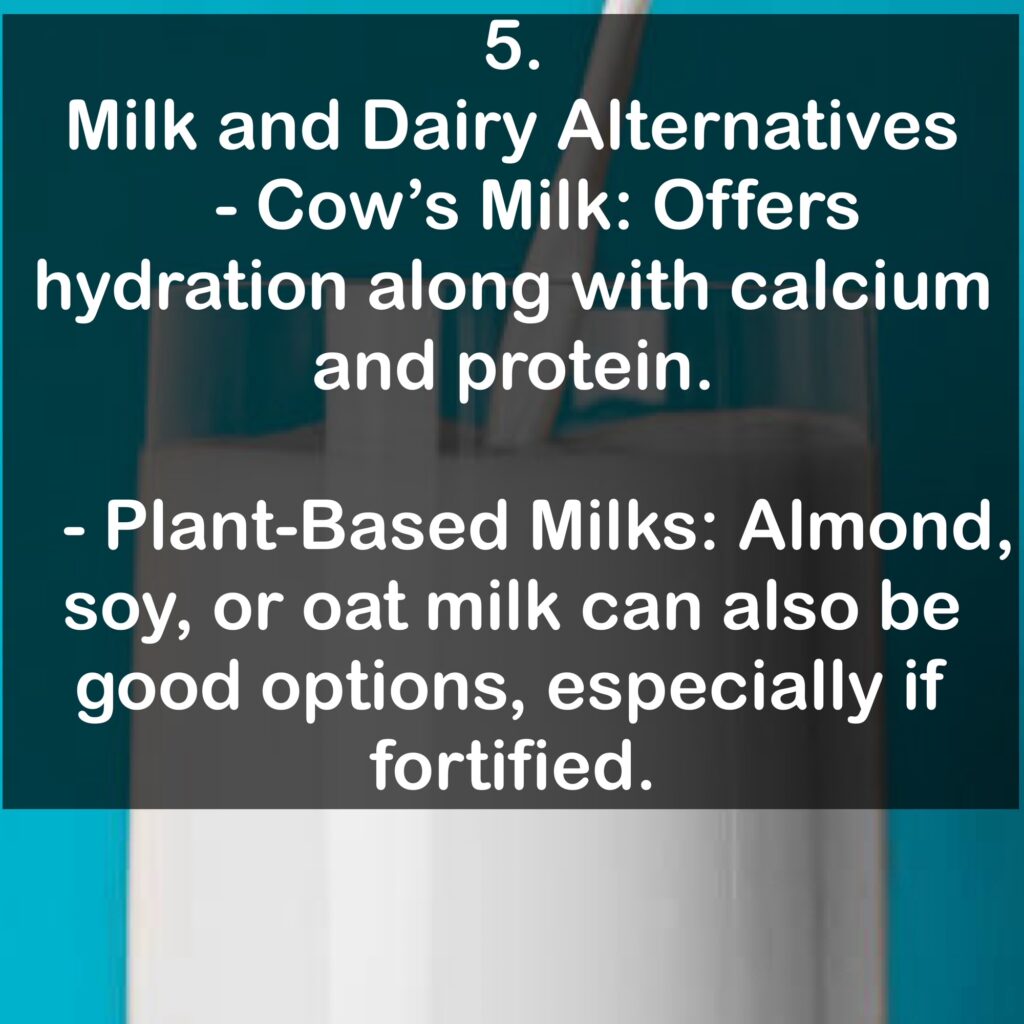 5. Milk and Dairy Alternatives - Cow's Milk: Offers hydration along with calcium and protein. - Plant-Based Milks: Almond, soy, or oat milk can also be good options, especially if fortified.