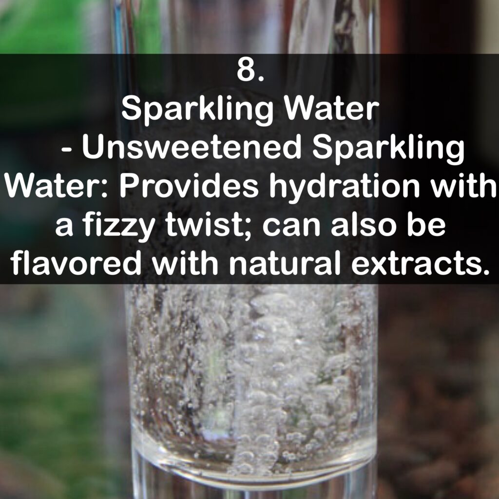8. Sparkling Water - Unsweetened Sparkling Water: Provides hydration with a fizzy twist; can also be flavored with natural extracts.