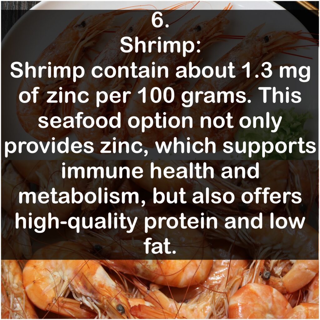 6. Shrimp: Shrimp contain about 1.3 mg of zinc per 100 grams. This seafood option not only provides zinc, which supports immune health and metabolism, but also offers high-quality protein and low fat.
