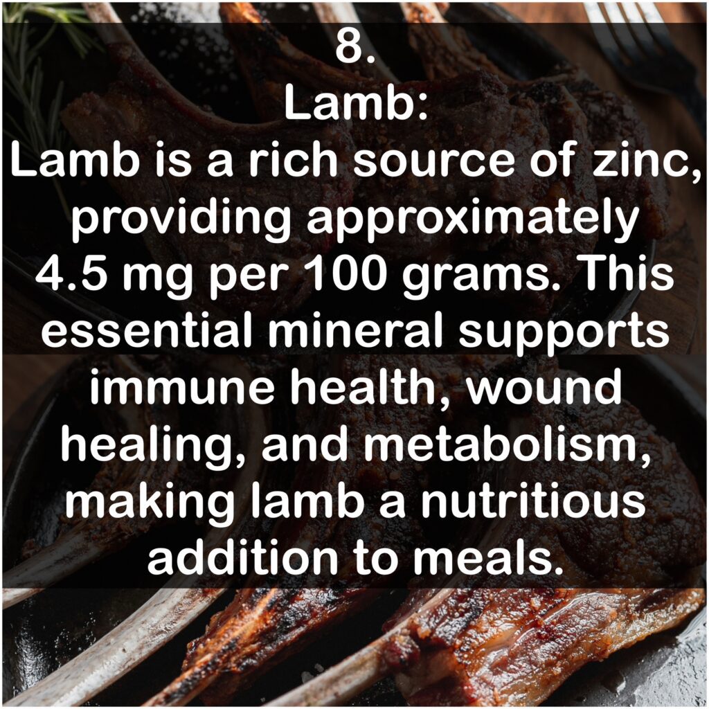 8. Lamb: Lamb is a rich source of zinc, providing approximately 4.5 mg per 100 grams. This essential mineral supports immune health, wound healing, and metabolism, making lamb a nutritious addition to meals.