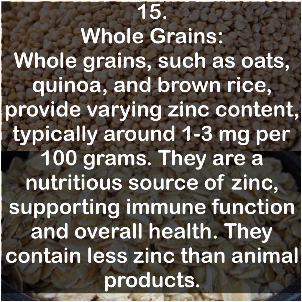 15. Whole Grains: Whole grains, such as oats, quinoa, and brown rice, provide varying zinc content, typically around 1-3 mg per 100 grams. They are a nutritious source of zinc, supporting immune function and overall health. They contain less zinc than animal products.