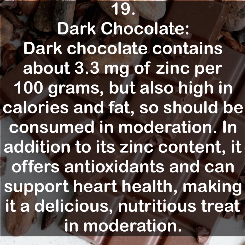 19. Dark Chocolate: Dark chocolate contains about 3.3 mg of zinc per 100 grams, but also high in calories and fat, so should be consumed in moderation. In addition to its zinc content, it offers antioxidants and can support heart health, making it a delicious, nutritious treat in moderation.