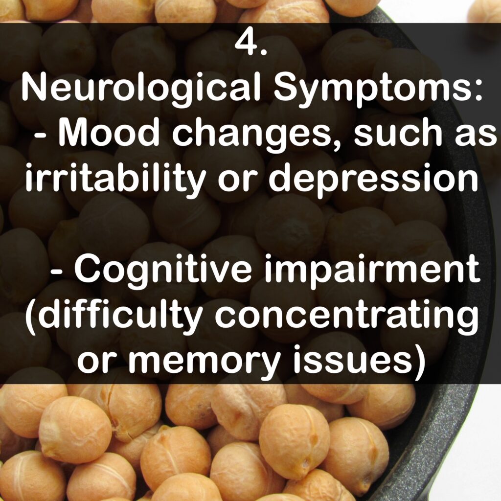 4. Neurological Symptoms: - Mood changes, such as irritability or depression - Cognitive impairment (difficulty concentrating or memory issues)