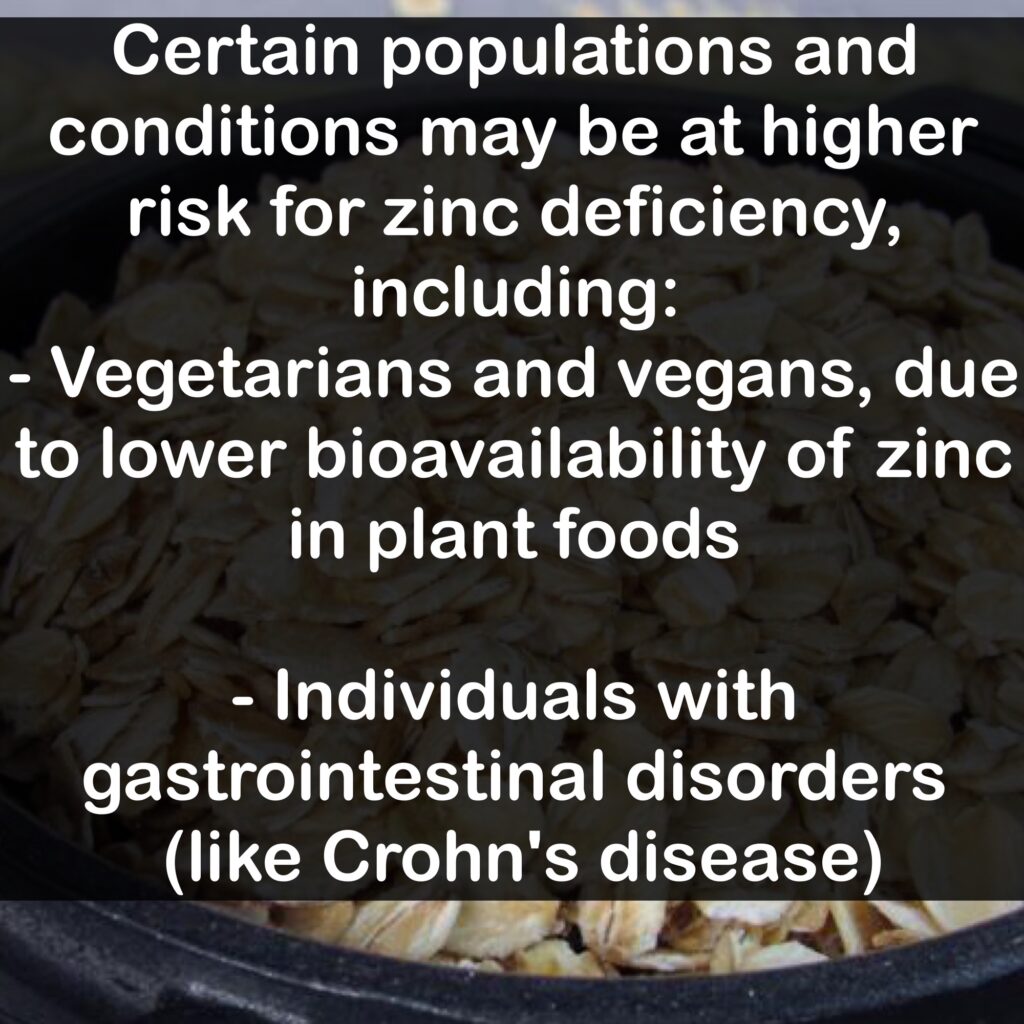 Certain populations and conditions may be at higher risk for zinc deficiency, including: - Vegetarians and vegans, due to lower bioavailability of zinc in plant foods - Individuals with gastrointestinal disorders (like Crohn's disease)