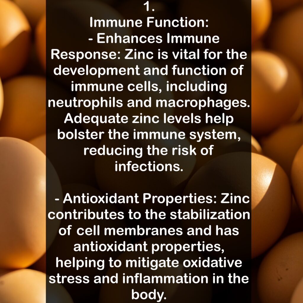 1. Immune Function: - Enhances Immune Response: Zinc is vital for the development and function of immune cells, including neutrophils and macrophages. Adequate zinc levels help bolster the immune system, reducing the risk of infections. - Antioxidant Properties: Zinc contributes to the stabilization of cell membranes and has antioxidant properties, helping to mitigate oxidative stress and inflammation in the body.