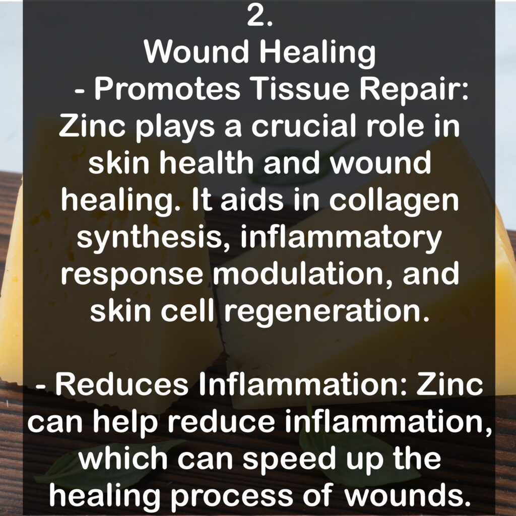 2. Wound Healing - Promotes Tissue Repair: Zinc plays a crucial role in skin health and wound healing. It aids in collagen synthesis, inflammatory response modulation, and skin cell regeneration. - Reduces Inflammation: Zinc can help reduce inflammation, which can speed up the healing process of wounds.