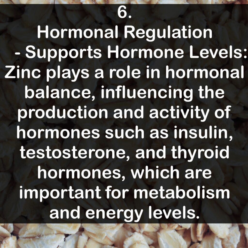 6. Hormonal Regulation - Supports Hormone Levels: Zinc plays a role in hormonal balance, influencing the production and activity of hormones such as insulin, testosterone, and thyroid hormones, which are important for metabolism and energy levels.