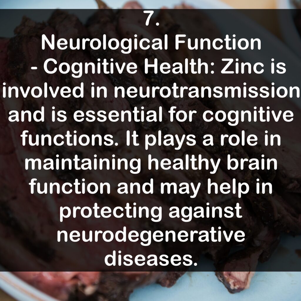 7. Neurological Function - Cognitive Health: Zinc is involved in neurotransmission and is essential for cognitive functions. It plays a role in maintaining healthy brain function and may help in protecting against neurodegenerative diseases.