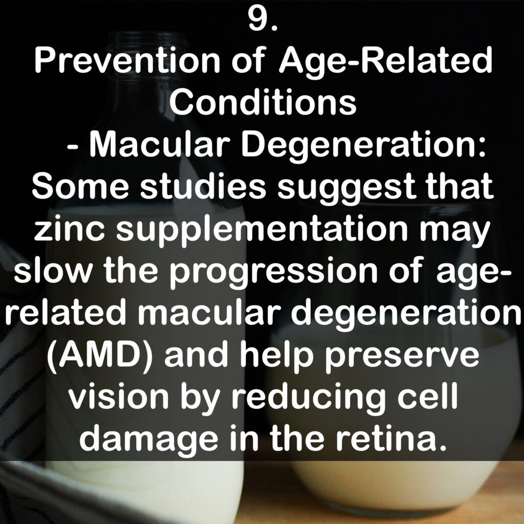 9. Prevention of Age-Related Conditions - Macular Degeneration: Some studies suggest that zinc supplementation may slow the progression of age-related macular degeneration (AMD) and help preserve vision by reducing cell damage in the retina.