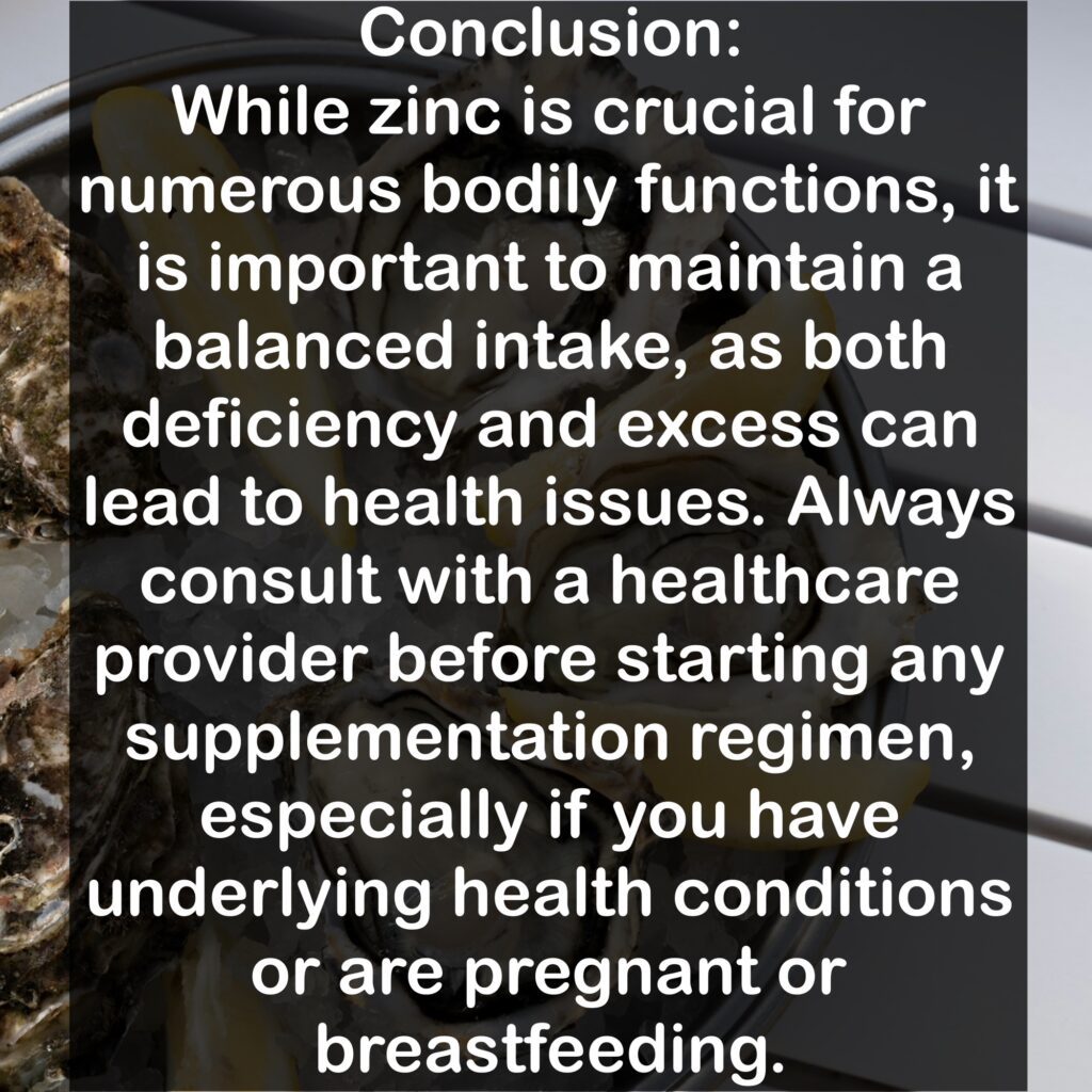 Conclusion: While zinc is crucial for numerous bodily functions, it is important to maintain a balanced intake, as both deficiency and excess can lead to health issues. Always consult with a healthcare provider before starting any supplementation regimen, especially if you have underlying health conditions or are pregnant or breastfeeding.
