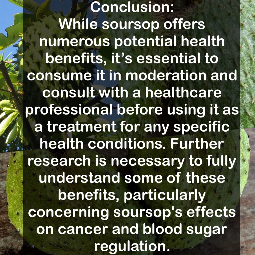 Conclusion: While soursop offers numerous potential health benefits, it's essential to consume it in moderation and consult with a healthcare professional before using it as a treatment for any specific health conditions. Further research is necessary to fully understand some of these benefits, particularly concerning soursop's effects on cancer and blood sugar regulation.