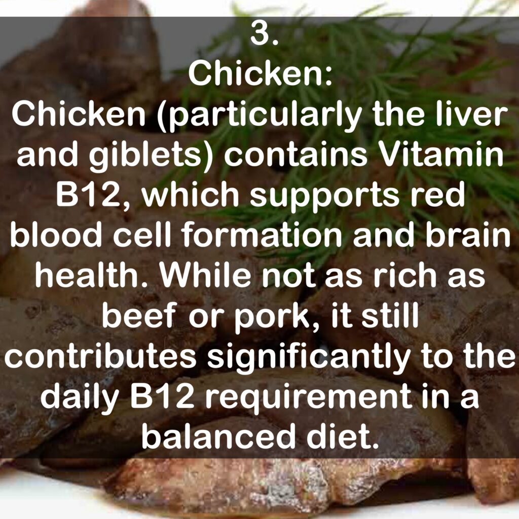 3. Chicken: Chicken (particularly the liver and giblets) contains Vitamin B12, which supports red blood cell formation and brain health. While not as rich as beef or pork, it still contributes significantly to the daily B12 requirement in a balanced diet.