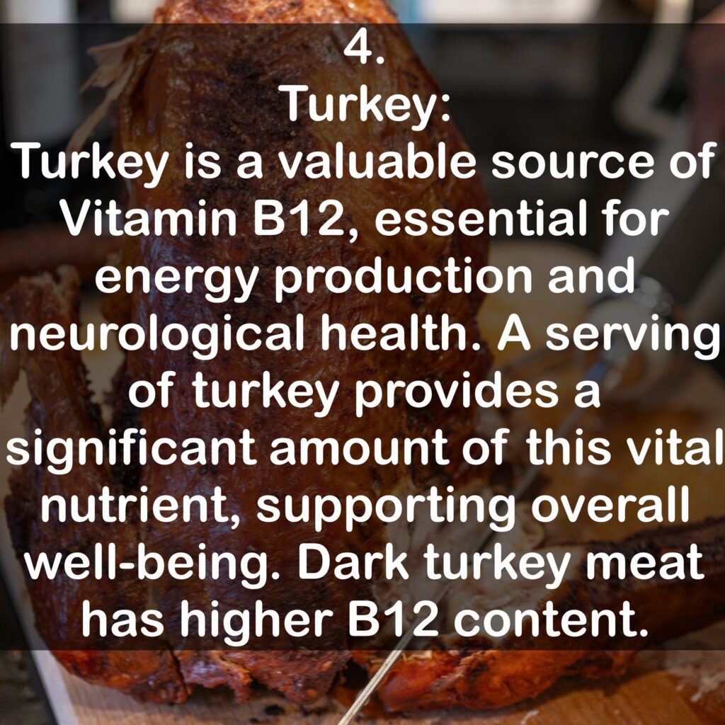 4. Turkey: Turkey is a valuable source of Vitamin B12, essential for energy production and neurological health. A serving of turkey provides a significant amount of this vital nutrient, supporting overall well-being. Dark turkey meat has higher B12 content.