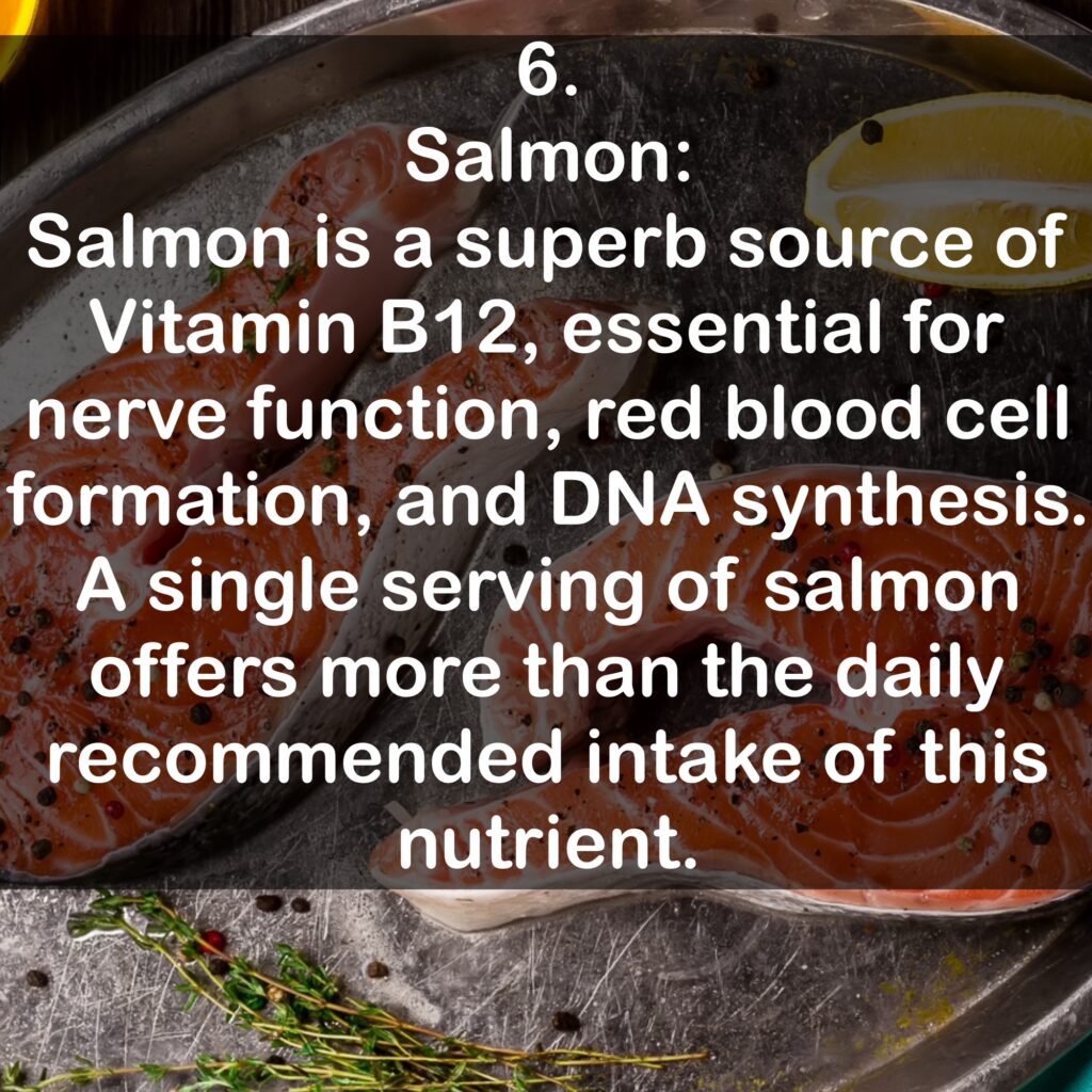 6. Salmon: Salmon is a superb source of Vitamin B12, essential for nerve function, red blood cell formation, and DNA synthesis. A single serving of salmon offers more than the daily recommended intake of this nutrient.