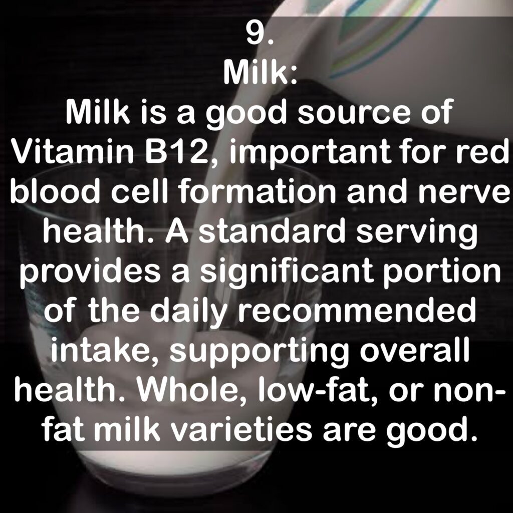 9. Milk: Milk is a good source of Vitamin B12, important for red blood cell formation and nerve health. A standard serving provides a significant portion of the daily recommended intake, supporting overall health. Whole, low-fat, or non-fat milk varieties are good.