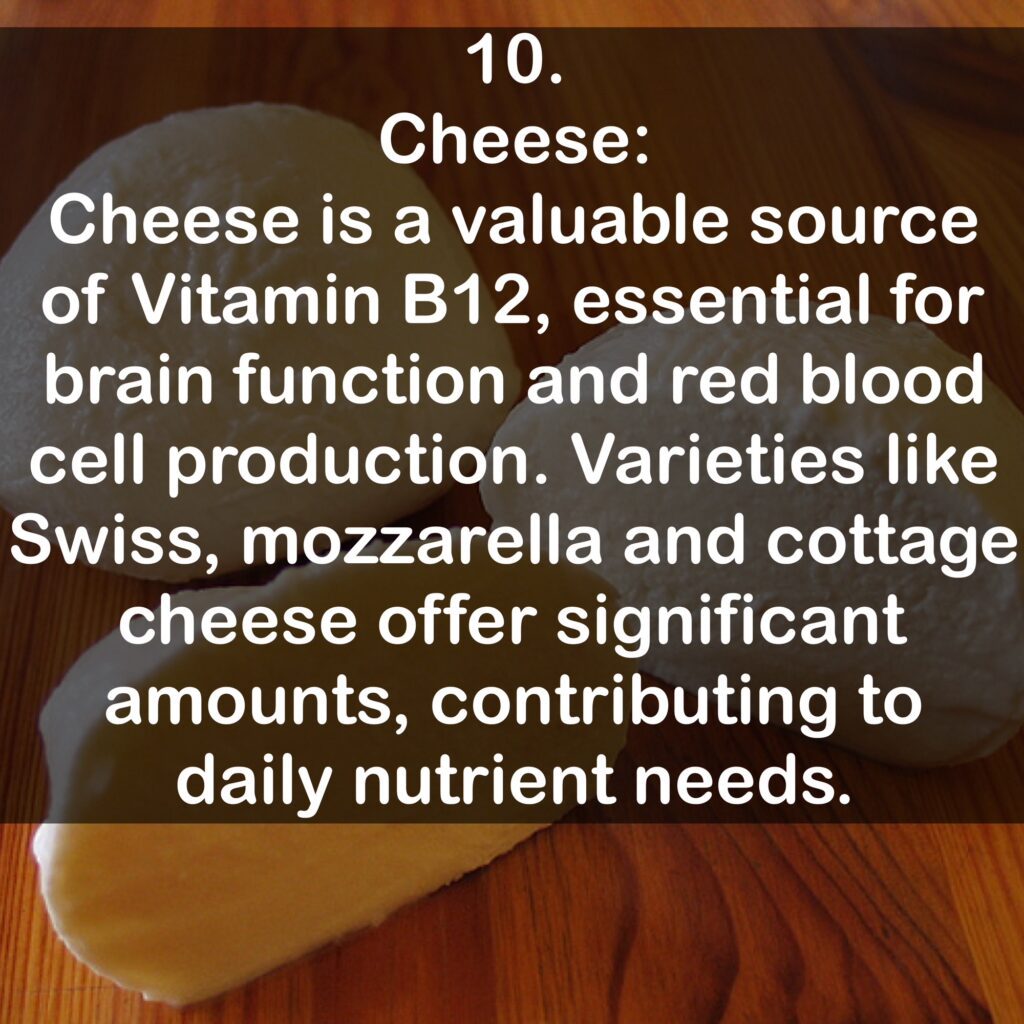 10. Cheese: Cheese is a valuable source of Vitamin B12, essential for brain function and red blood cell production. Varieties like Swiss, mozzarella and cottage cheese offer significant amounts, contributing to daily nutrient needs.