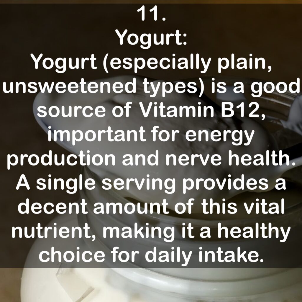 11. Yogurt: Yogurt (especially plain, unsweetened types) is a good source of Vitamin B12, important for energy production and nerve health. A single serving provides a decent amount of this vital nutrient, making it a healthy choice for daily intake.