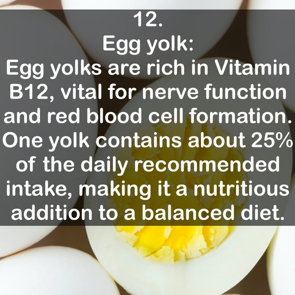 12. Egg yolk: Egg yolks are rich in Vitamin B12, vital for nerve function and red blood cell formation. One yolk contains about 25% of the daily recommended intake, making it a nutritious addition to a balanced diet.