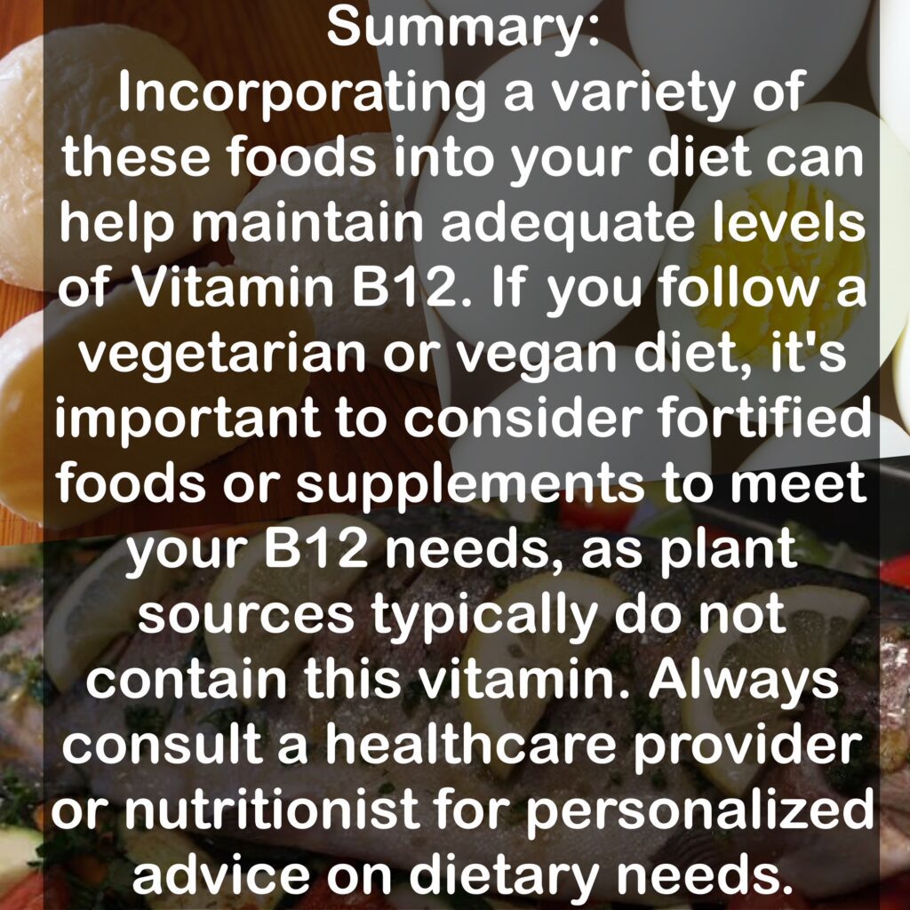 Summary: Incorporating a variety of these foods into your diet can help maintain adequate levels of Vitamin B12. If you follow a vegetarian or vegan diet, it's important to consider fortified foods or supplements to meet your B12 needs, as plant sources typically do not contain this vitamin. Always consult a healthcare provider or nutritionist for personalized advice on dietary needs.