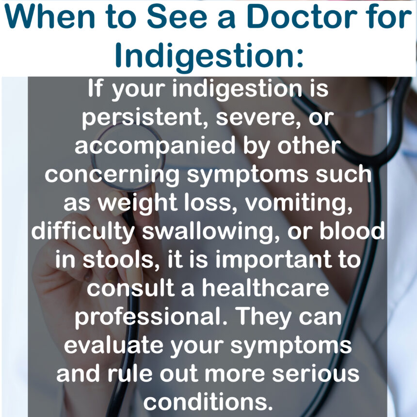 When to See a Doctor for Indigestion: If your indigestion is persistent, severe, or accompanied by other concerning symptoms such as weight loss, vomiting, difficulty swallowing, or blood in stools, it is important to consult a healthcare professional. They can evaluate your symptoms and rule out more serious conditions.